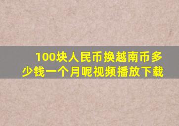 100块人民币换越南币多少钱一个月呢视频播放下载