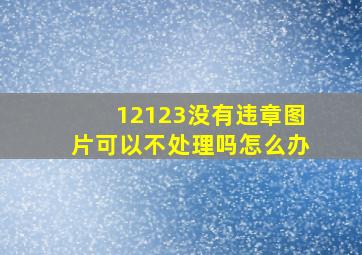 12123没有违章图片可以不处理吗怎么办