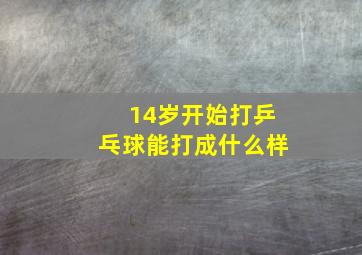 14岁开始打乒乓球能打成什么样