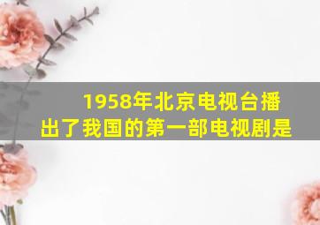 1958年北京电视台播出了我国的第一部电视剧是