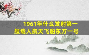 1961年什么发射第一艘载人航天飞船东方一号