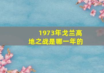 1973年戈兰高地之战是哪一年的