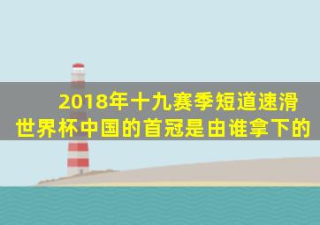 2018年十九赛季短道速滑世界杯中国的首冠是由谁拿下的