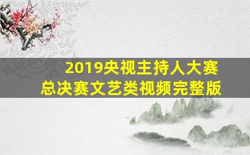 2019央视主持人大赛总决赛文艺类视频完整版