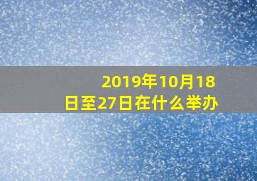 2019年10月18日至27日在什么举办