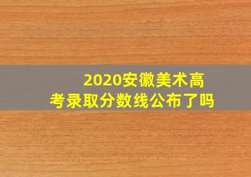 2020安徽美术高考录取分数线公布了吗