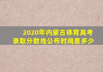 2020年内蒙古体育高考录取分数线公布时间是多少