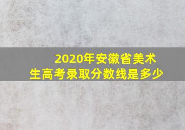 2020年安徽省美术生高考录取分数线是多少