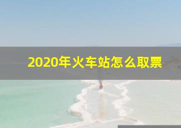 2020年火车站怎么取票