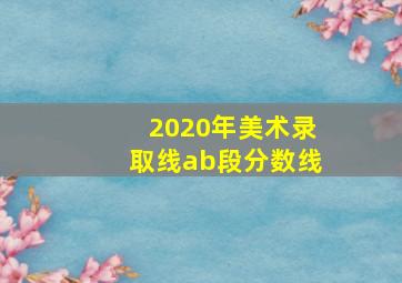 2020年美术录取线ab段分数线