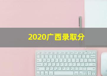 2020广西录取分