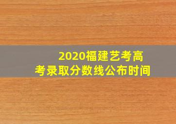 2020福建艺考高考录取分数线公布时间