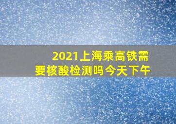 2021上海乘高铁需要核酸检测吗今天下午