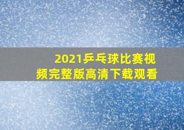 2021乒乓球比赛视频完整版高清下载观看