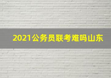 2021公务员联考难吗山东