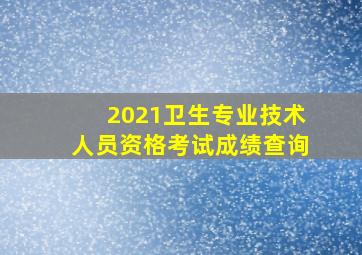 2021卫生专业技术人员资格考试成绩查询