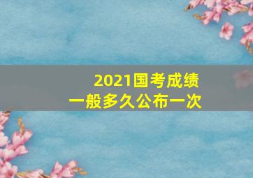 2021国考成绩一般多久公布一次