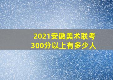 2021安徽美术联考300分以上有多少人