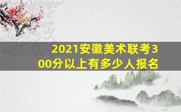 2021安徽美术联考300分以上有多少人报名