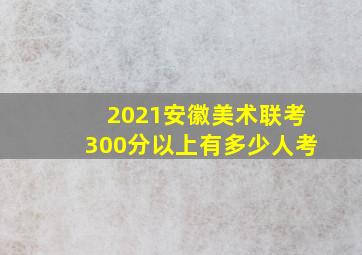 2021安徽美术联考300分以上有多少人考