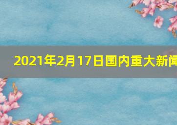 2021年2月17日国内重大新闻