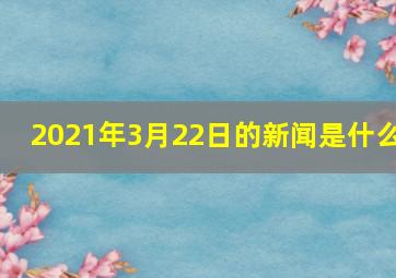 2021年3月22日的新闻是什么