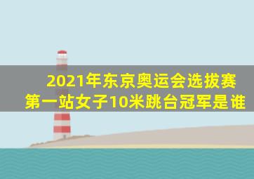 2021年东京奥运会选拔赛第一站女子10米跳台冠军是谁