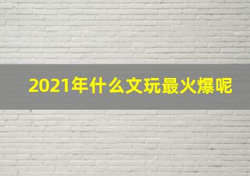 2021年什么文玩最火爆呢