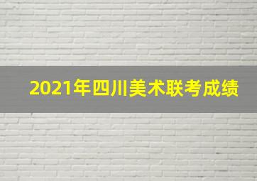 2021年四川美术联考成绩