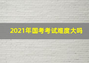 2021年国考考试难度大吗