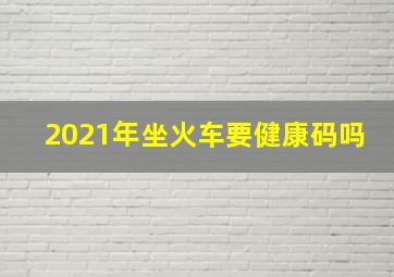 2021年坐火车要健康码吗