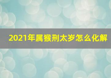 2021年属猴刑太岁怎么化解