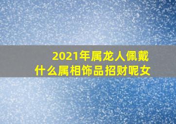 2021年属龙人佩戴什么属相饰品招财呢女