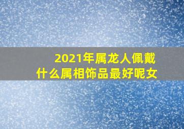 2021年属龙人佩戴什么属相饰品最好呢女