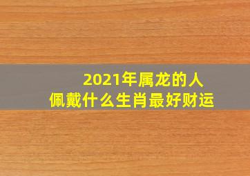 2021年属龙的人佩戴什么生肖最好财运