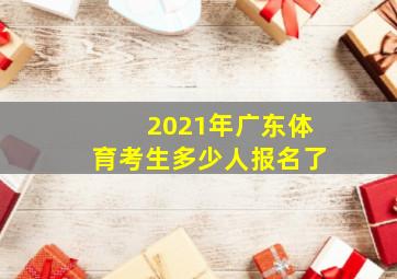 2021年广东体育考生多少人报名了