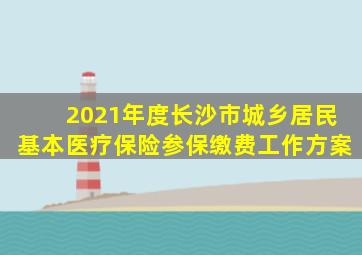 2021年度长沙市城乡居民基本医疗保险参保缴费工作方案