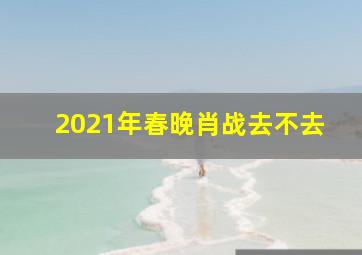 2021年春晚肖战去不去