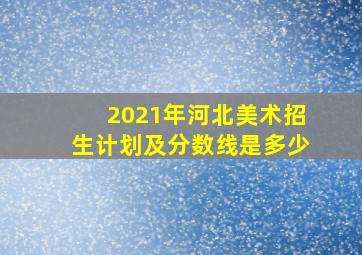 2021年河北美术招生计划及分数线是多少