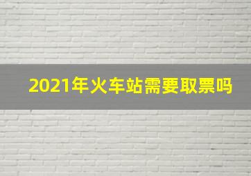 2021年火车站需要取票吗