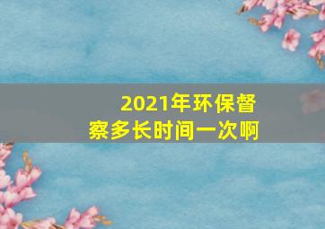 2021年环保督察多长时间一次啊