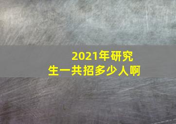 2021年研究生一共招多少人啊