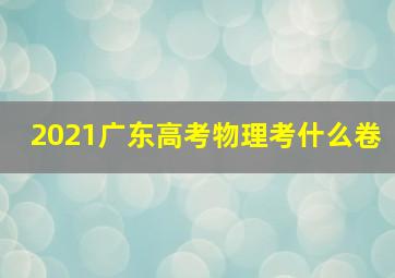 2021广东高考物理考什么卷