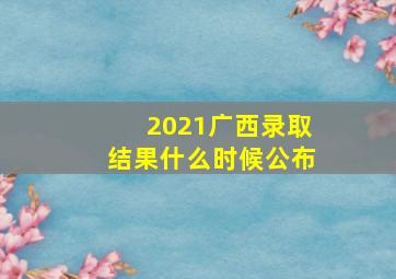 2021广西录取结果什么时候公布