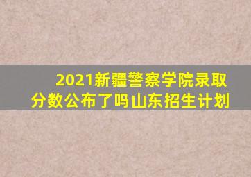 2021新疆警察学院录取分数公布了吗山东招生计划