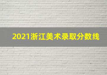 2021浙江美术录取分数线