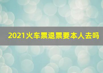 2021火车票退票要本人去吗