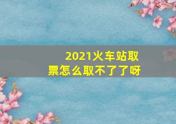 2021火车站取票怎么取不了了呀