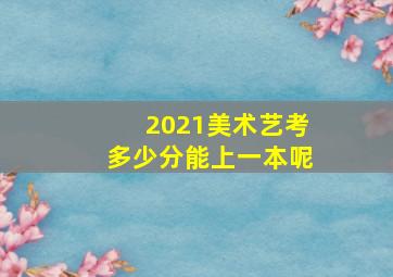 2021美术艺考多少分能上一本呢