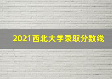 2021西北大学录取分数线